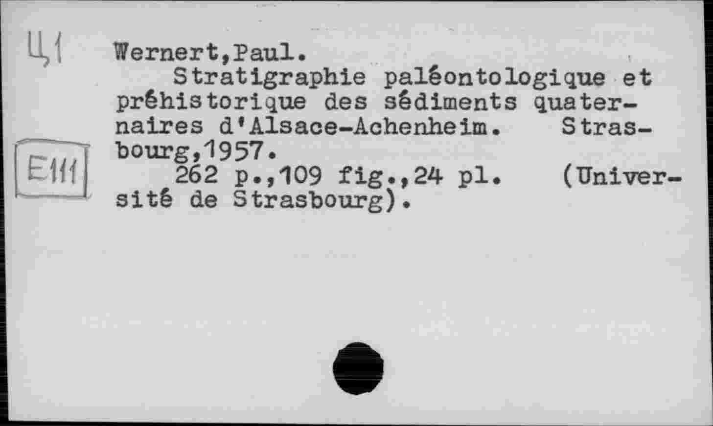 ﻿U,l
Wernert,Paul.
Stratigraphie paléontologique et préhistorique des sédiments quaternaires d’Alsace-Achenheim.	Stras-
bourg,1957.
262 p.,109 fig.,24 pl.	(Univer-
sité de Strasbourg).